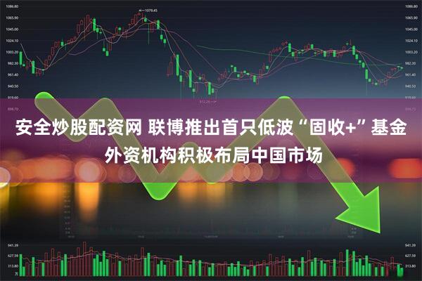安全炒股配资网 联博推出首只低波“固收+”基金 外资机构积极布局中国市场