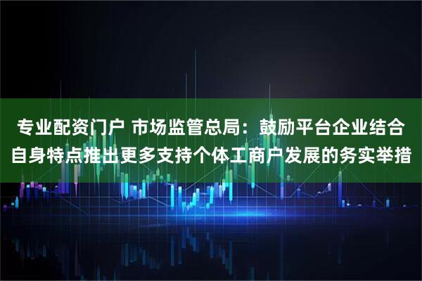 专业配资门户 市场监管总局：鼓励平台企业结合自身特点推出更多支持个体工商户发展的务实举措