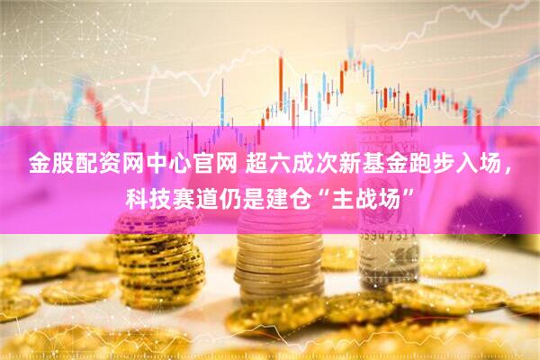 金股配资网中心官网 超六成次新基金跑步入场，科技赛道仍是建仓“主战场”