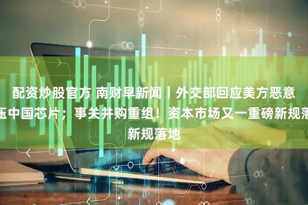 配资炒股官方 南财早新闻｜外交部回应美方恶意打压中国芯片；事关并购重组！资本市场又一重磅新规落地