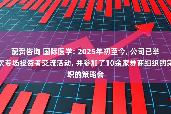 配资咨询 国际医学: 2025年初至今, 公司已举办两次专场投资者交流活动, 并参加了10余家券商组织的策略会