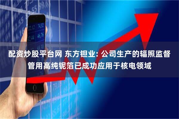 配资炒股平台网 东方钽业: 公司生产的辐照监督管用高纯铌箔已成功应用于核电领域