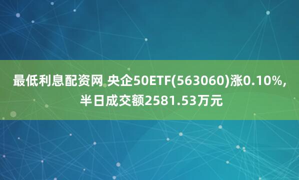 最低利息配资网 央企50ETF(563060)涨0.10%, 半日成交额2581.53万元