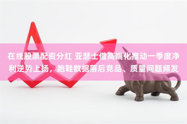 在线股票配资分红 亚瑟士借高端化推动一季度净利逆势上扬，跑鞋数据落后竞品、质量问题频发