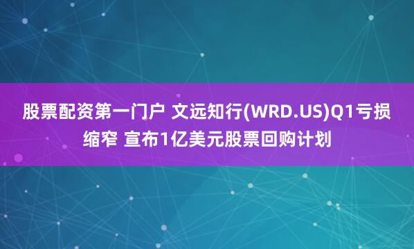 股票配资第一门户 文远知行(WRD.US)Q1亏损缩窄 宣布1亿美元股票回购计划
