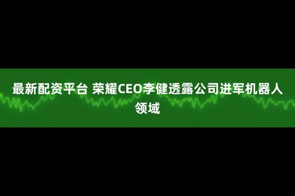 最新配资平台 荣耀CEO李健透露公司进军机器人领域