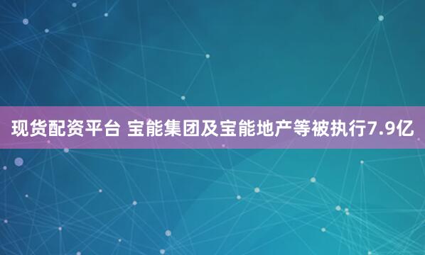 现货配资平台 宝能集团及宝能地产等被执行7.9亿