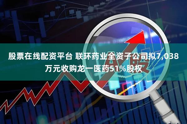 股票在线配资平台 联环药业全资子公司拟7,038万元收购龙一医药51%股权