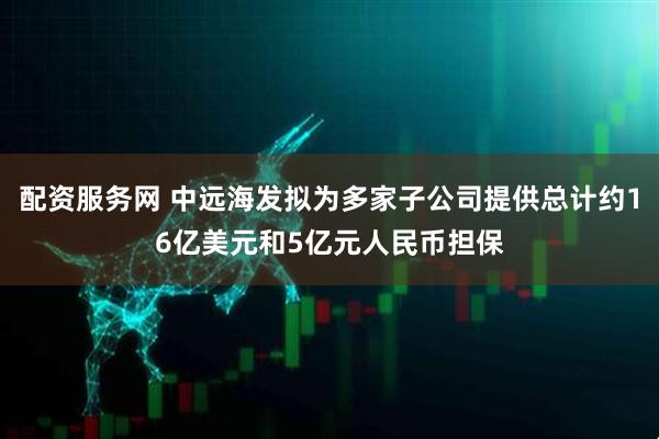 配资服务网 中远海发拟为多家子公司提供总计约16亿美元和5亿元人民币担保