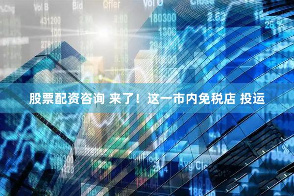 股票配资咨询 来了！这一市内免税店 投运