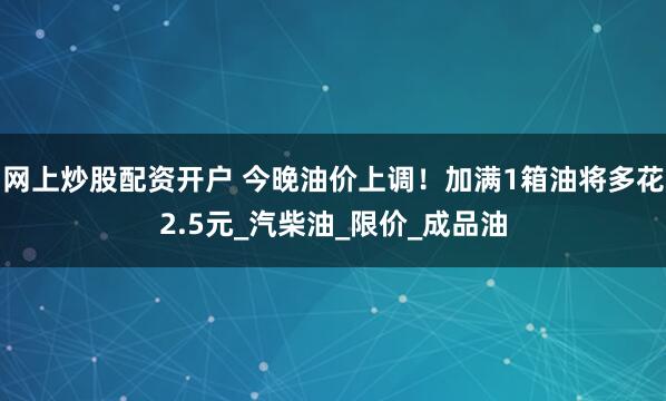 网上炒股配资开户 今晚油价上调！加满1箱油将多花2.5元_汽柴油_限价_成品油