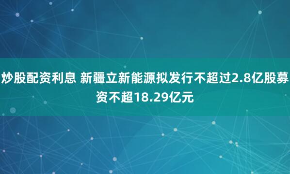 炒股配资利息 新疆立新能源拟发行不超过2.8亿股募资不超18.29亿元