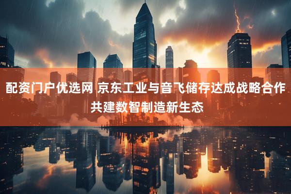配资门户优选网 京东工业与音飞储存达成战略合作 共建数智制造新生态