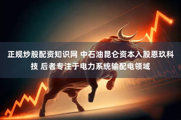 正规炒股配资知识网 中石油昆仑资本入股恩玖科技 后者专注于电力系统输配电领域