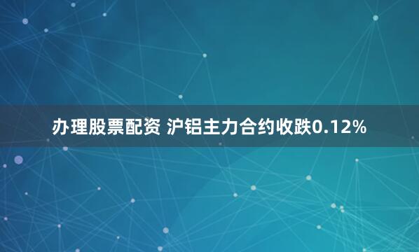 办理股票配资 沪铝主力合约收跌0.12%