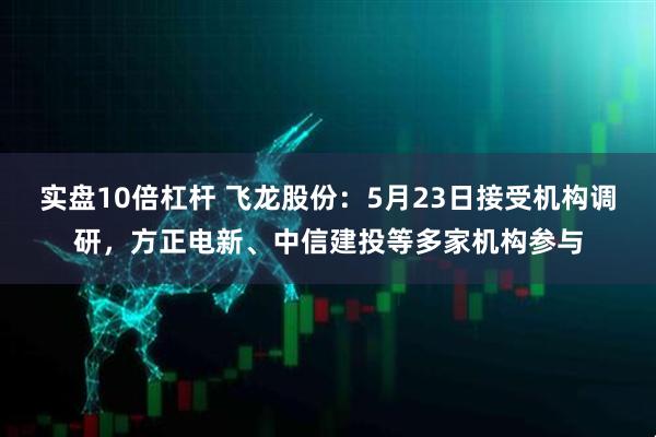 实盘10倍杠杆 飞龙股份：5月23日接受机构调研，方正电新、中信建投等多家机构参与