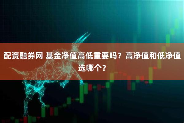 配资融券网 基金净值高低重要吗？高净值和低净值选哪个？