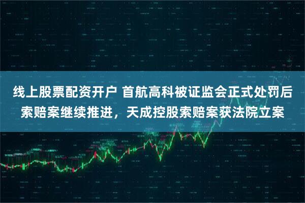 线上股票配资开户 首航高科被证监会正式处罚后索赔案继续推进，天成控股索赔案获法院立案