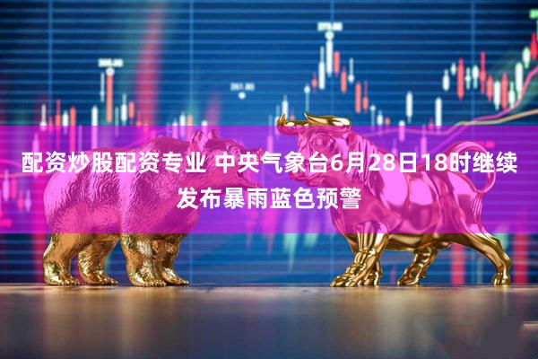 配资炒股配资专业 中央气象台6月28日18时继续发布暴雨蓝色预警