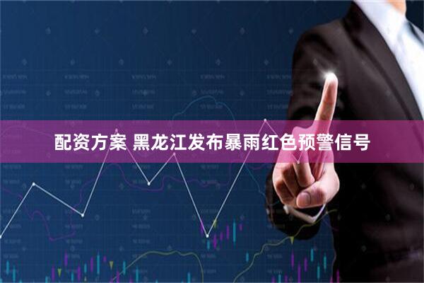 配资方案 黑龙江发布暴雨红色预警信号