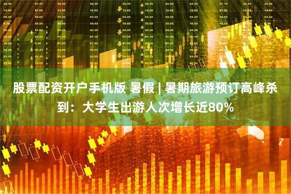 股票配资开户手机版 暑假 | 暑期旅游预订高峰杀到：大学生出游人次增长近80%