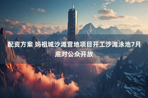 配资方案 妈祖城沙滩营地项目开工沙滩泳池7月底对公众开放