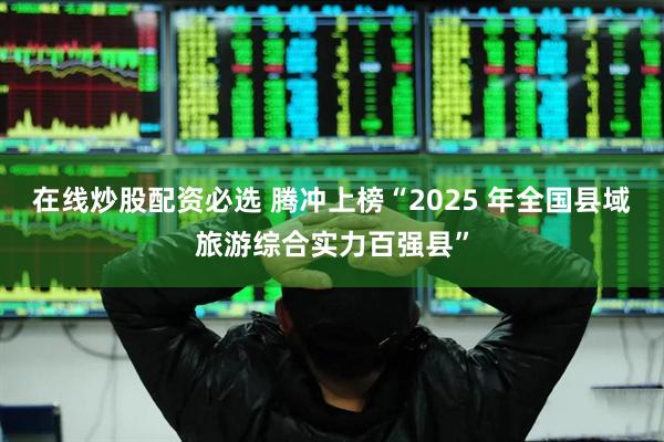 在线炒股配资必选 腾冲上榜“2025 年全国县域旅游综合实力百强县”