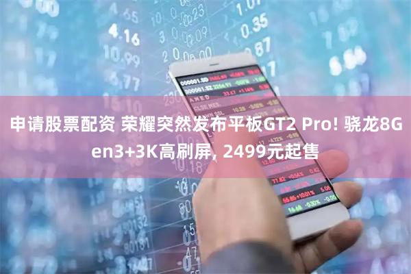 申请股票配资 荣耀突然发布平板GT2 Pro! 骁龙8Gen3+3K高刷屏, 2499元起售