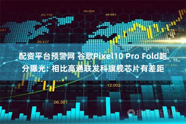 配资平台预警网 谷歌Pixel10 Pro Fold跑分曝光: 相比高通联发科旗舰芯片有差距
