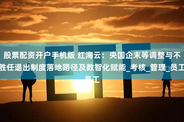 股票配资开户手机版 红海云：央国企末等调整与不胜任退出制度落地路径及数智化赋能_考核_管理_员工