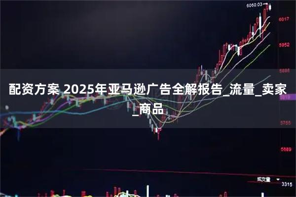 配资方案 2025年亚马逊广告全解报告_流量_卖家_商品