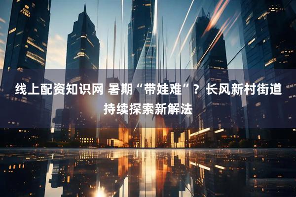 线上配资知识网 暑期“带娃难”？长风新村街道持续探索新解法