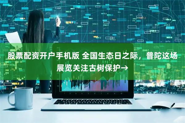 股票配资开户手机版 全国生态日之际，普陀这场展览关注古树保护→