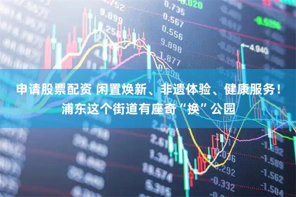 申请股票配资 闲置焕新、非遗体验、健康服务！浦东这个街道有座奇“换”公园